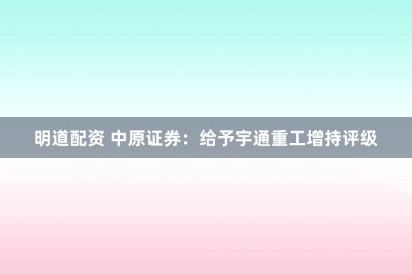明道配资 中原证券：给予宇通重工增持评级
