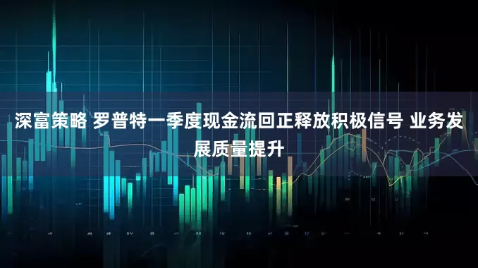 深富策略 罗普特一季度现金流回正释放积极信号 业务发展质量提升