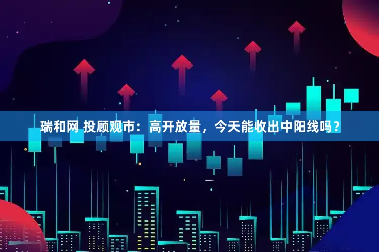 瑞和网 投顾观市：高开放量，今天能收出中阳线吗？