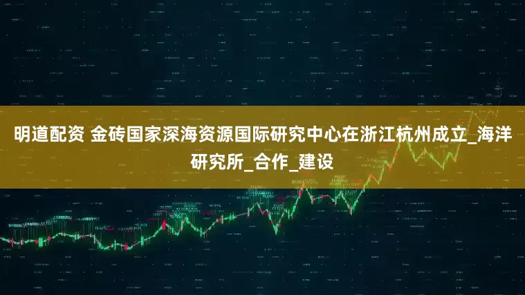 明道配资 金砖国家深海资源国际研究中心在浙江杭州成立_海洋研究所_合作_建设