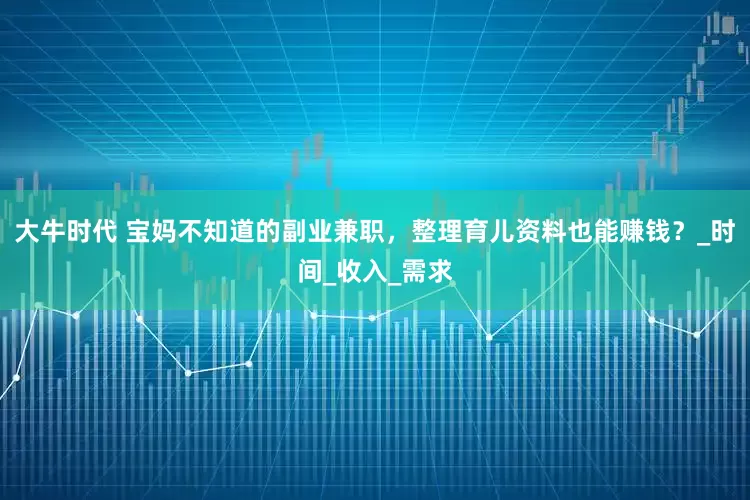 大牛时代 宝妈不知道的副业兼职，整理育儿资料也能赚钱？_时间_收入_需求