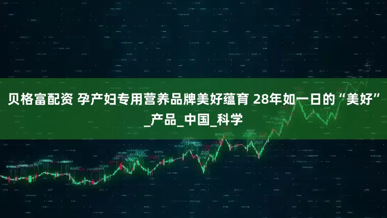 贝格富配资 孕产妇专用营养品牌美好蕴育 28年如一日的“美好”_产品_中国_科学