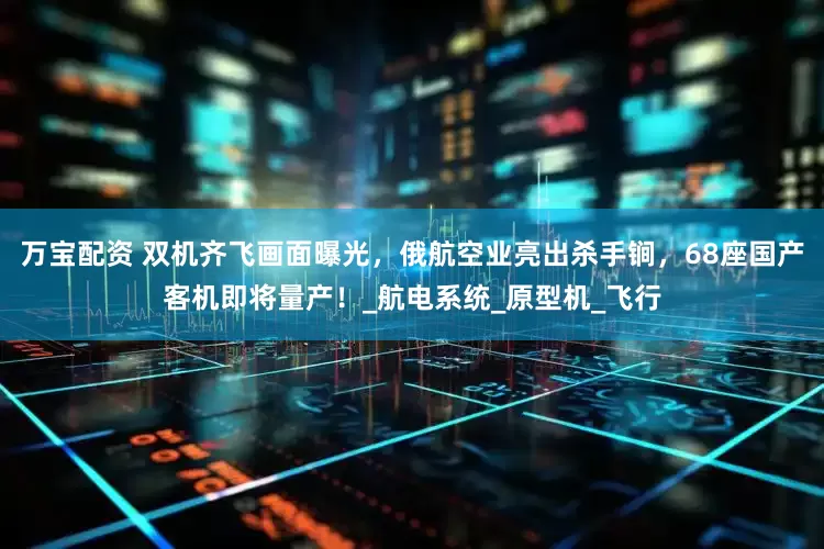 万宝配资 双机齐飞画面曝光，俄航空业亮出杀手锏，68座国产客机即将量产！_航电系统_原型机_飞行