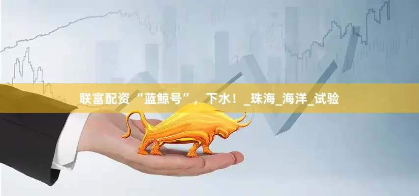 联富配资 “蓝鲸号”，下水！_珠海_海洋_试验