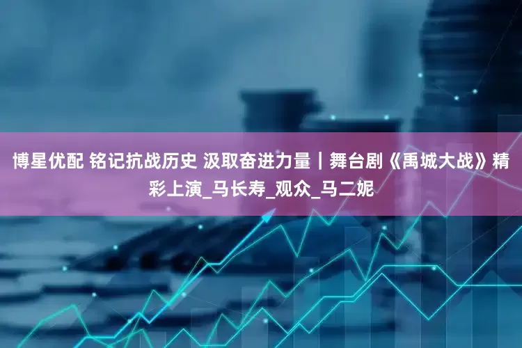 博星优配 铭记抗战历史 汲取奋进力量｜舞台剧《禹城大战》精彩上演_马长寿_观众_马二妮