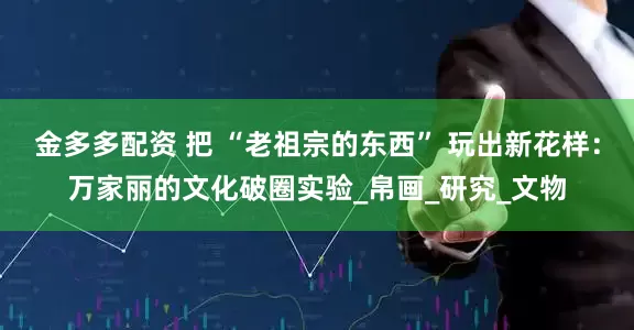 金多多配资 把 “老祖宗的东西” 玩出新花样：万家丽的文化破圈实验_帛画_研究_文物