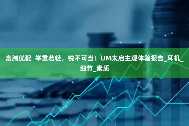 富腾优配  举重若轻，锐不可当！UM太启主观体验报告_耳机_细节_素质