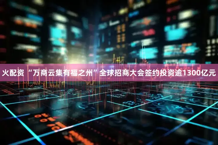 火配资 “万商云集有福之州”全球招商大会签约投资逾1300亿元