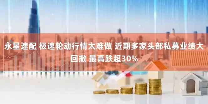 永星速配 极速轮动行情太难做 近期多家头部私募业绩大回撤 最高跌超30%