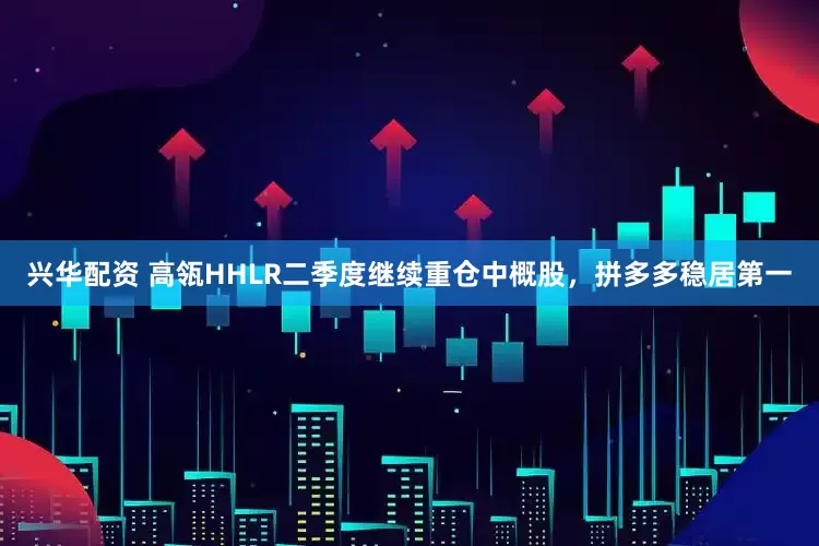兴华配资 高瓴HHLR二季度继续重仓中概股，拼多多稳居第一
