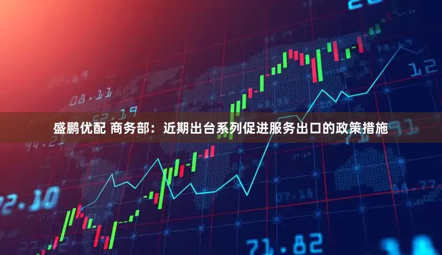 盛鹏优配 商务部：近期出台系列促进服务出口的政策措施