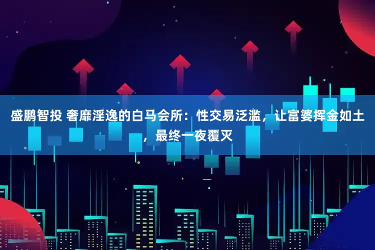 盛鹏智投 奢靡淫逸的白马会所：性交易泛滥，让富婆挥金如土，最终一夜覆灭