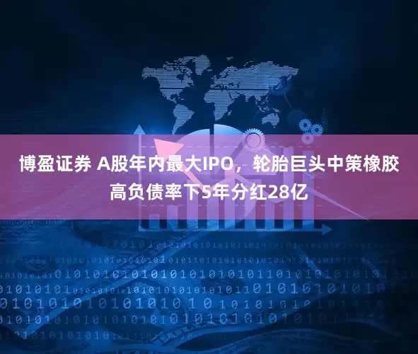 博盈证券 A股年内最大IPO，轮胎巨头中策橡胶高负债率下5年分红28亿