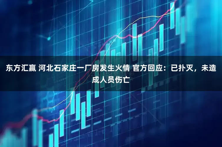 东方汇赢 河北石家庄一厂房发生火情 官方回应：已扑灭，未造成人员伤亡
