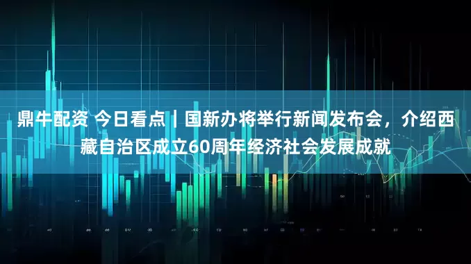 鼎牛配资 今日看点｜国新办将举行新闻发布会，介绍西藏自治区成立60周年经济社会发展成就