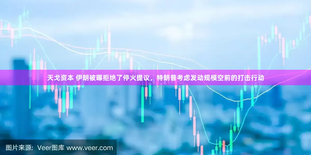 天戈资本 伊朗被曝拒绝了停火提议，特朗普考虑发动规模空前的打击行动